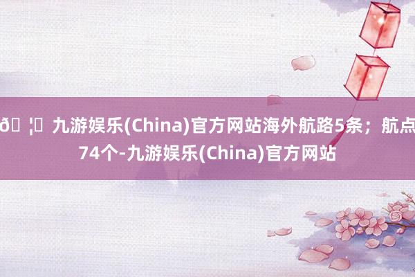 🦄九游娱乐(China)官方网站海外航路5条；航点74个-九游娱乐(China)官方网站