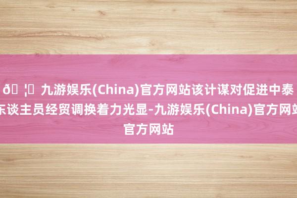 🦄九游娱乐(China)官方网站该计谋对促进中泰东谈主员经贸调换着力光显-九游娱乐(China)官方网站