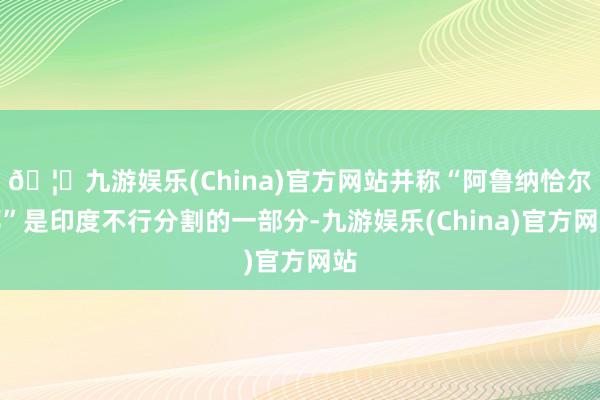 🦄九游娱乐(China)官方网站并称“阿鲁纳恰尔邦”是印度不行分割的一部分-九游娱乐(China)官方网站
