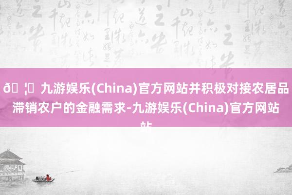 🦄九游娱乐(China)官方网站并积极对接农居品滞销农户的金融需求-九游娱乐(China)官方网站