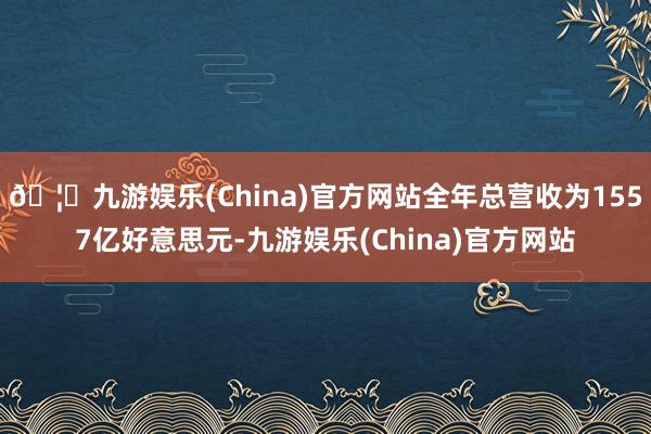 🦄九游娱乐(China)官方网站全年总营收为1557亿好意思元-九游娱乐(China)官方网站
