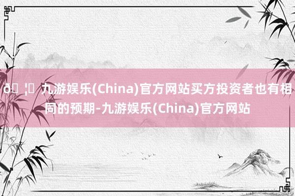 🦄九游娱乐(China)官方网站买方投资者也有相同的预期-九游娱乐(China)官方网站