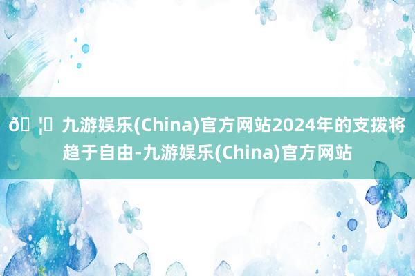 🦄九游娱乐(China)官方网站2024年的支拨将趋于自由-九游娱乐(China)官方网站