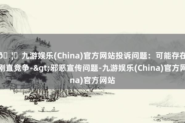 🦄九游娱乐(China)官方网站投诉问题：可能存在不刚直竞争->邪恶宣传问题-九游娱乐(China)官方网站