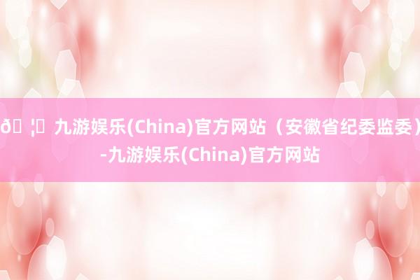 🦄九游娱乐(China)官方网站（安徽省纪委监委）-九游娱乐(China)官方网站