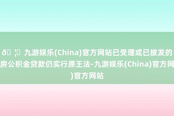 🦄九游娱乐(China)官方网站已受理或已披发的住房公积金贷款仍实行原王法-九游娱乐(China)官方网站