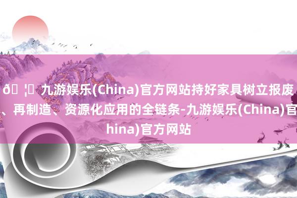 🦄九游娱乐(China)官方网站持好家具树立报废、回收、再制造、资源化应用的全链条-九游娱乐(China)官方网站