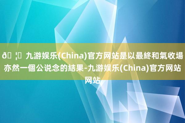 🦄九游娱乐(China)官方网站是以最終和氣收場亦然一個公说念的結果-九游娱乐(China)官方网站
