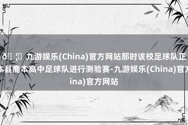 🦄九游娱乐(China)官方网站那时该校足球队正与熊本县鹿本高中足球队进行测验赛-九游娱乐(China)官方网站