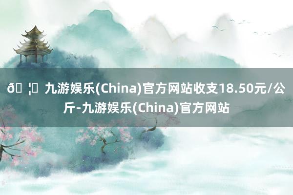 🦄九游娱乐(China)官方网站收支18.50元/公斤-九游娱乐(China)官方网站