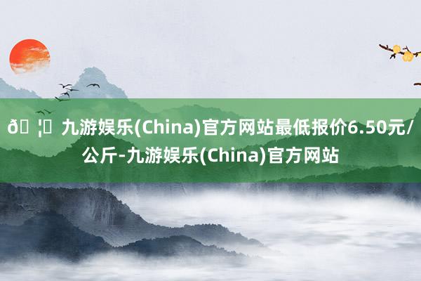 🦄九游娱乐(China)官方网站最低报价6.50元/公斤-九游娱乐(China)官方网站