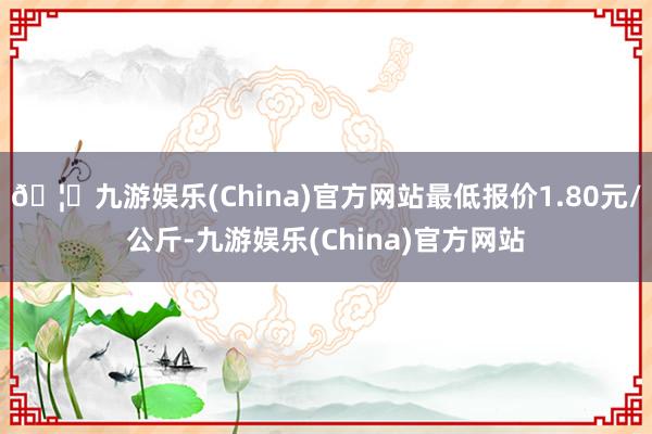 🦄九游娱乐(China)官方网站最低报价1.80元/公斤-九游娱乐(China)官方网站