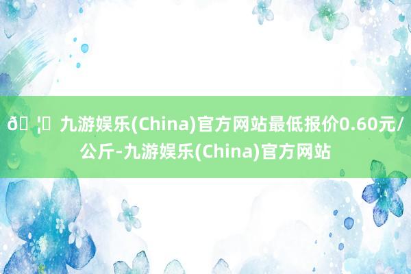 🦄九游娱乐(China)官方网站最低报价0.60元/公斤-九游娱乐(China)官方网站