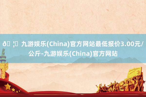 🦄九游娱乐(China)官方网站最低报价3.00元/公斤-九游娱乐(China)官方网站