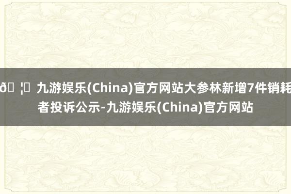 🦄九游娱乐(China)官方网站大参林新增7件销耗者投诉公示-九游娱乐(China)官方网站