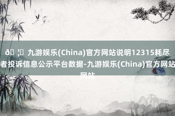 🦄九游娱乐(China)官方网站说明12315耗尽者投诉信息公示平台数据-九游娱乐(China)官方网站