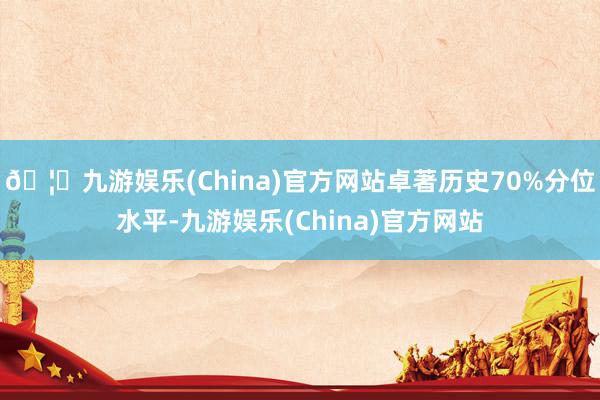 🦄九游娱乐(China)官方网站卓著历史70%分位水平-九游娱乐(China)官方网站