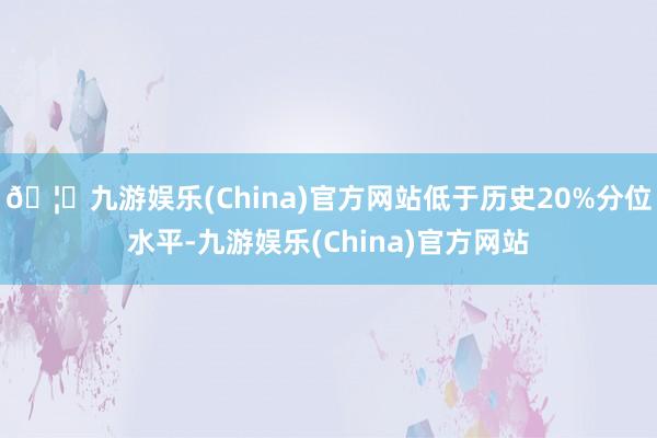 🦄九游娱乐(China)官方网站低于历史20%分位水平-九游娱乐(China)官方网站