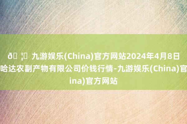 🦄九游娱乐(China)官方网站2024年4月8日哈尔滨哈达农副产物有限公司价钱行情-九游娱乐(China)官方网站