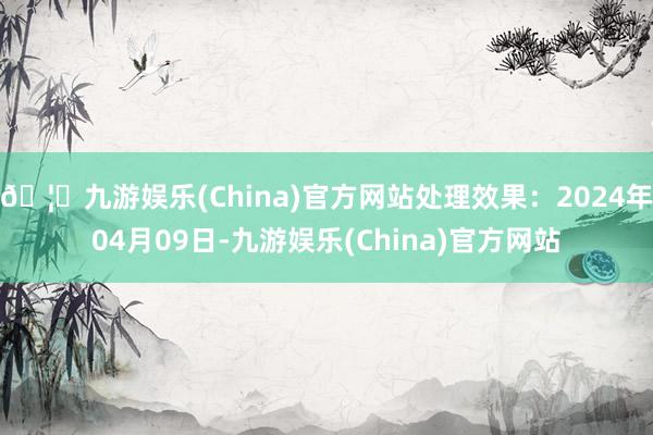 🦄九游娱乐(China)官方网站处理效果：2024年04月09日-九游娱乐(China)官方网站