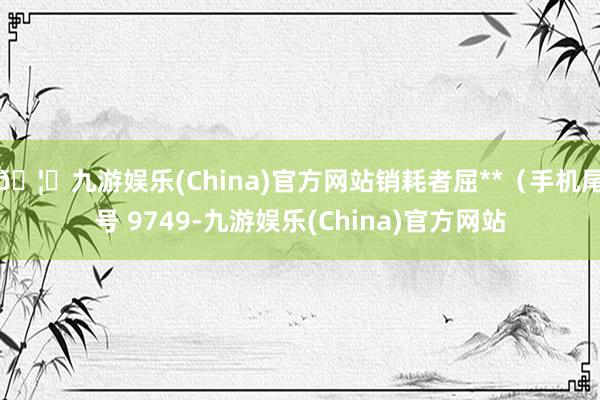 🦄九游娱乐(China)官方网站销耗者屈**（手机尾号 9749-九游娱乐(China)官方网站