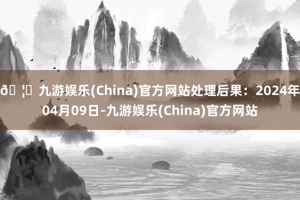 🦄九游娱乐(China)官方网站处理后果：2024年04月09日-九游娱乐(China)官方网站