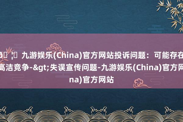 🦄九游娱乐(China)官方网站投诉问题：可能存在不高洁竞争->失误宣传问题-九游娱乐(China)官方网站