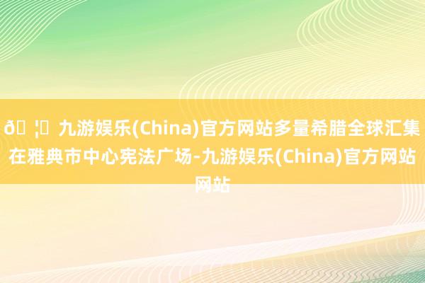 🦄九游娱乐(China)官方网站多量希腊全球汇集在雅典市中心宪法广场-九游娱乐(China)官方网站