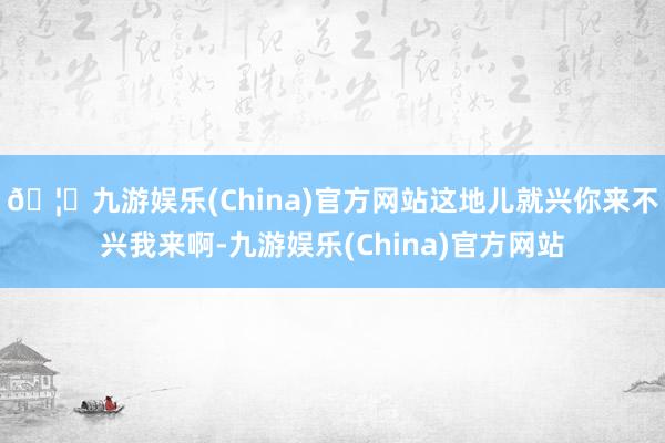 🦄九游娱乐(China)官方网站这地儿就兴你来不兴我来啊-九游娱乐(China)官方网站
