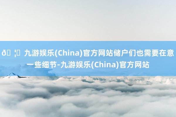 🦄九游娱乐(China)官方网站储户们也需要在意一些细节-九游娱乐(China)官方网站