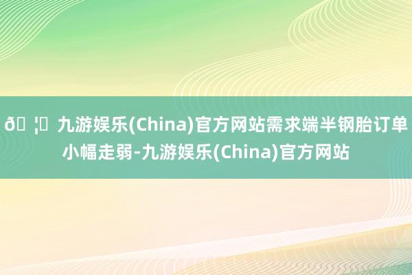 🦄九游娱乐(China)官方网站需求端半钢胎订单小幅走弱-九游娱乐(China)官方网站