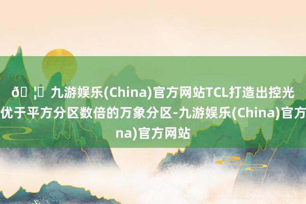 🦄九游娱乐(China)官方网站TCL打造出控光后果优于平方分区数倍的万象分区-九游娱乐(China)官方网站