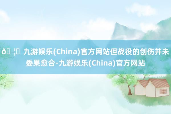🦄九游娱乐(China)官方网站但战役的创伤并未委果愈合-九游娱乐(China)官方网站