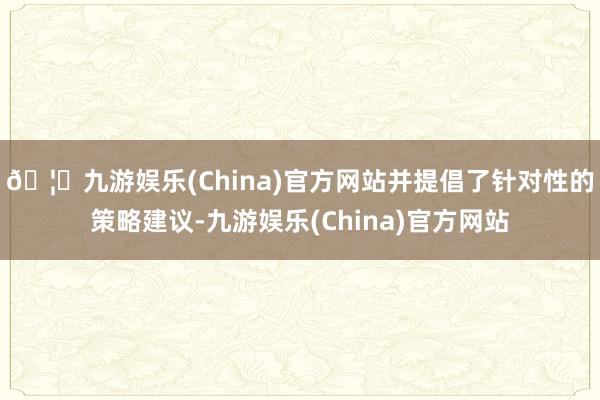 🦄九游娱乐(China)官方网站并提倡了针对性的策略建议-九游娱乐(China)官方网站