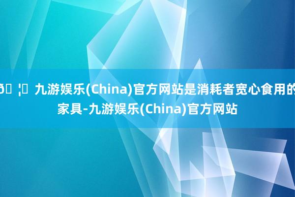 🦄九游娱乐(China)官方网站是消耗者宽心食用的家具-九游娱乐(China)官方网站