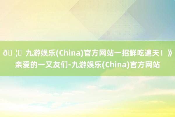 🦄九游娱乐(China)官方网站一招鲜吃遍天！》亲爱的一又友们-九游娱乐(China)官方网站