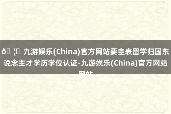 🦄九游娱乐(China)官方网站要圭表留学归国东说念主才学历学位认证-九游娱乐(China)官方网站