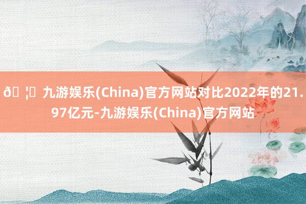 🦄九游娱乐(China)官方网站对比2022年的21.97亿元-九游娱乐(China)官方网站