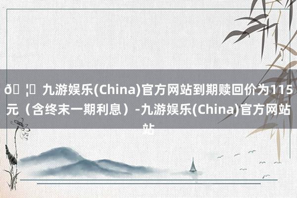 🦄九游娱乐(China)官方网站到期赎回价为115元（含终末一期利息）-九游娱乐(China)官方网站