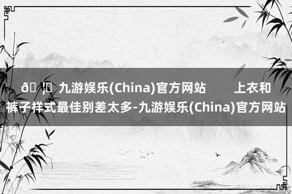 🦄九游娱乐(China)官方网站        上衣和裤子样式最佳别差太多-九游娱乐(China)官方网站