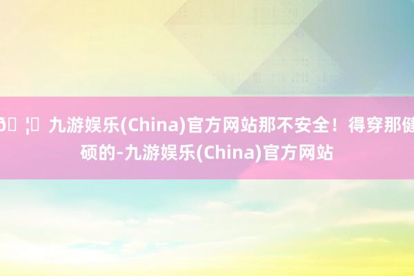 🦄九游娱乐(China)官方网站那不安全！得穿那健硕的-九游娱乐(China)官方网站