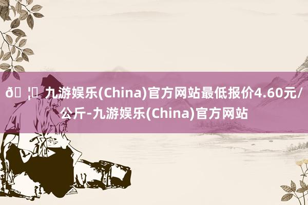 🦄九游娱乐(China)官方网站最低报价4.60元/公斤-九游娱乐(China)官方网站