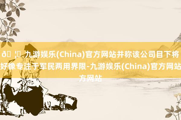 🦄九游娱乐(China)官方网站并称该公司目下将好像专注于军民两用界限-九游娱乐(China)官方网站