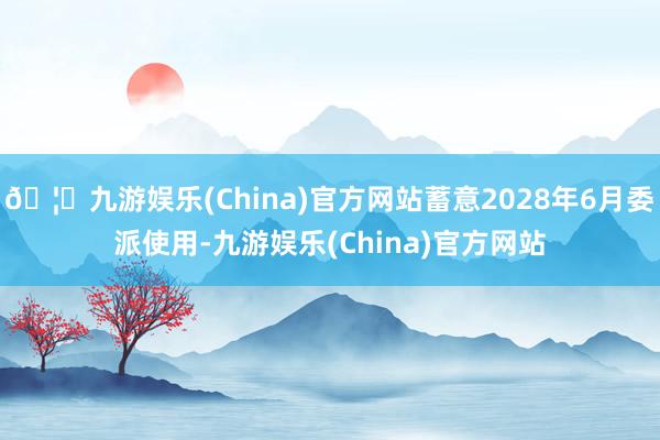 🦄九游娱乐(China)官方网站蓄意2028年6月委派使用-九游娱乐(China)官方网站