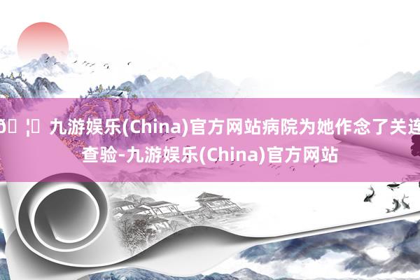 🦄九游娱乐(China)官方网站病院为她作念了关连查验-九游娱乐(China)官方网站