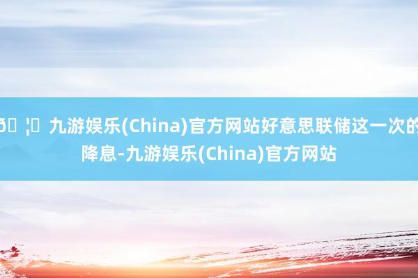 🦄九游娱乐(China)官方网站好意思联储这一次的降息-九游娱乐(China)官方网站