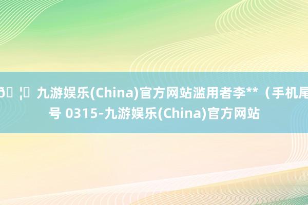 🦄九游娱乐(China)官方网站滥用者李**（手机尾号 0315-九游娱乐(China)官方网站