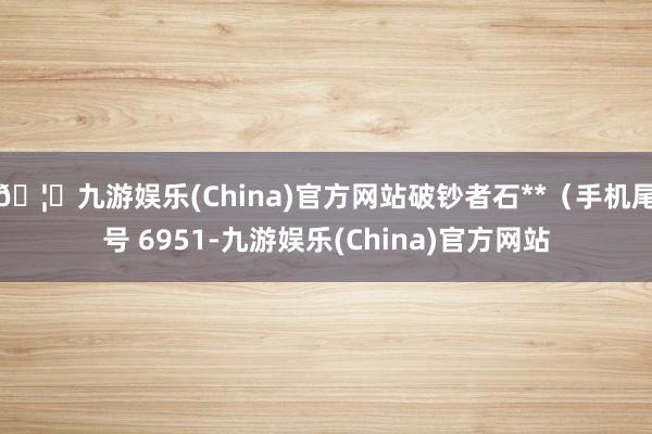 🦄九游娱乐(China)官方网站破钞者石**（手机尾号 6951-九游娱乐(China)官方网站