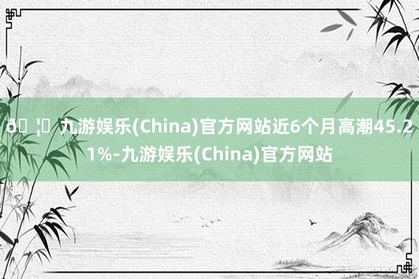 🦄九游娱乐(China)官方网站近6个月高潮45.21%-九游娱乐(China)官方网站