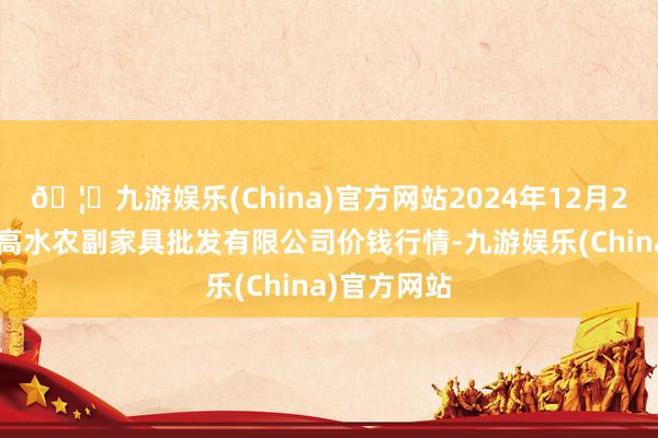🦄九游娱乐(China)官方网站2024年12月26日绵阳市高水农副家具批发有限公司价钱行情-九游娱乐(China)官方网站
